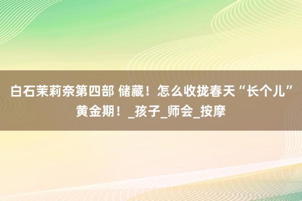 白石茉莉奈第四部 储藏！怎么收拢春天“长个儿”黄金期！_孩子_师会_按摩