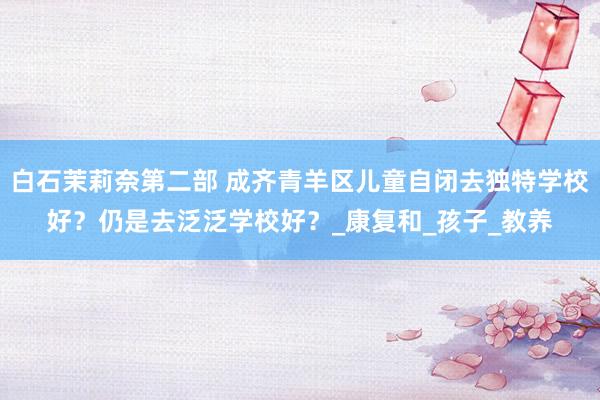 白石茉莉奈第二部 成齐青羊区儿童自闭去独特学校好？仍是去泛泛学校好？_康复和_孩子_教养