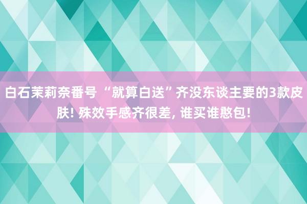 白石茉莉奈番号 “就算白送”齐没东谈主要的3款皮肤! 殊效手感齐很差, 谁买谁憨包!