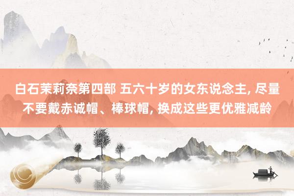 白石茉莉奈第四部 五六十岁的女东说念主, 尽量不要戴赤诚帽、棒球帽, 换成这些更优雅减龄