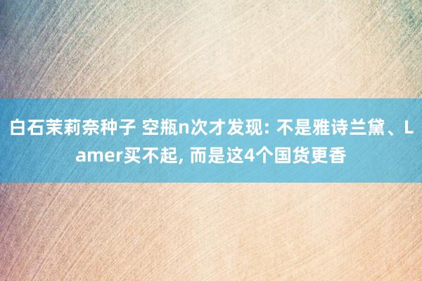 白石茉莉奈种子 空瓶n次才发现: 不是雅诗兰黛、Lamer买不起, 而是这4个国货更香
