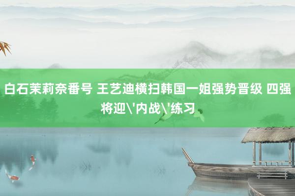 白石茉莉奈番号 王艺迪横扫韩国一姐强势晋级 四强将迎'内战'练习