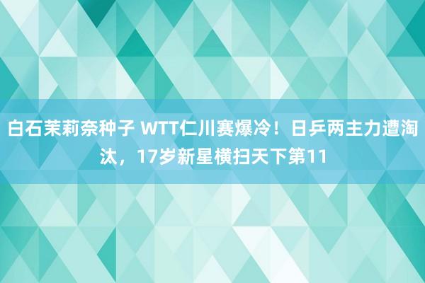 白石茉莉奈种子 WTT仁川赛爆冷！日乒两主力遭淘汰，17岁新星横扫天下第11