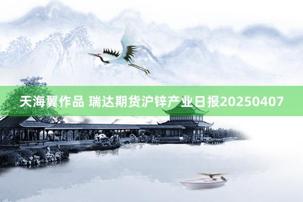天海翼作品 瑞达期货沪锌产业日报20250407