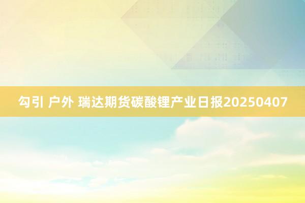 勾引 户外 瑞达期货碳酸锂产业日报20250407