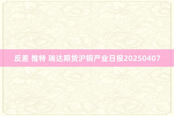 反差 推特 瑞达期货沪铜产业日报20250407