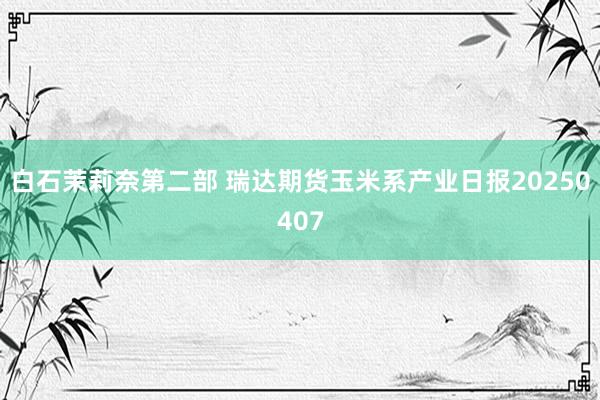 白石茉莉奈第二部 瑞达期货玉米系产业日报20250407