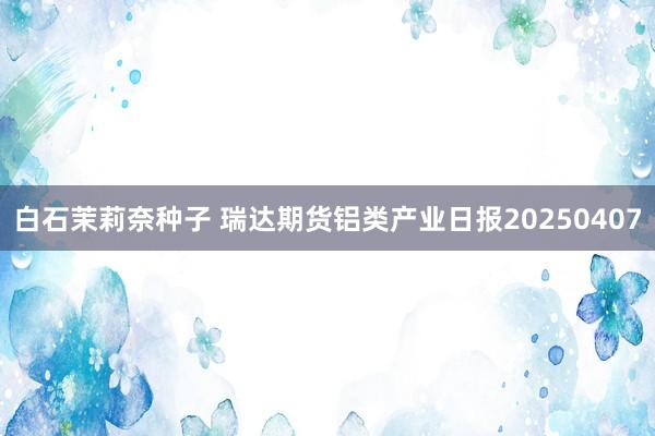 白石茉莉奈种子 瑞达期货铝类产业日报20250407