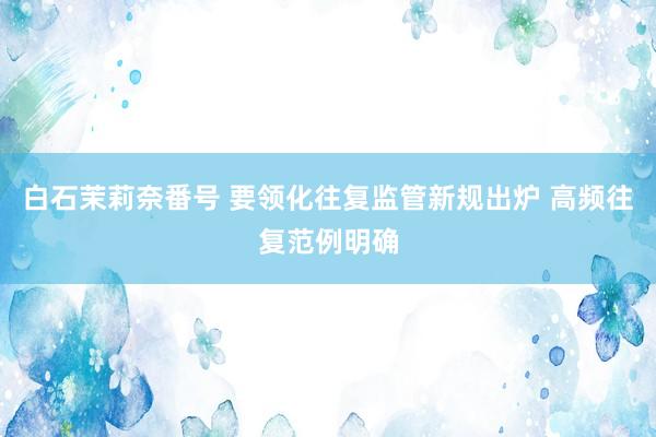 白石茉莉奈番号 要领化往复监管新规出炉 高频往复范例明确