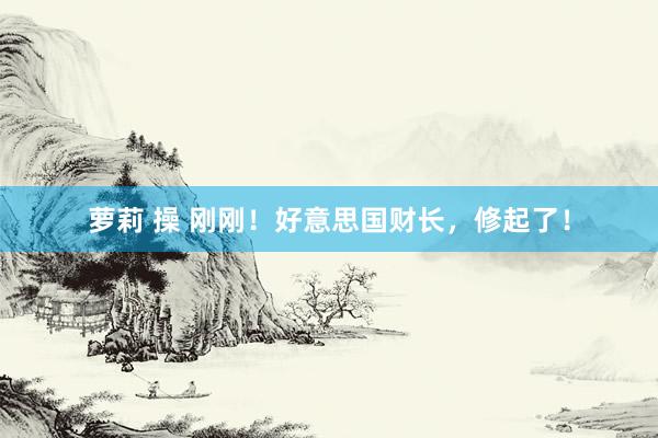 萝莉 操 刚刚！好意思国财长，修起了！