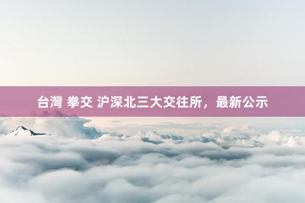 台灣 拳交 沪深北三大交往所，最新公示