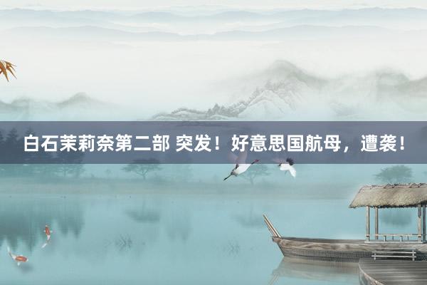 白石茉莉奈第二部 突发！好意思国航母，遭袭！