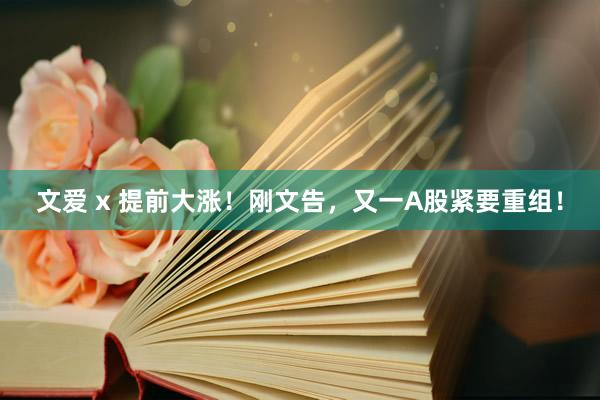 文爱 x 提前大涨！刚文告，又一A股紧要重组！