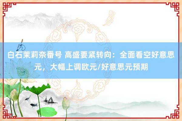 白石茉莉奈番号 高盛要紧转向：全面看空好意思元，大幅上调欧元/好意思元预期