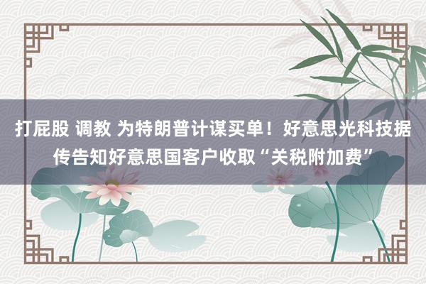 打屁股 调教 为特朗普计谋买单！好意思光科技据传告知好意思国客户收取“关税附加费”