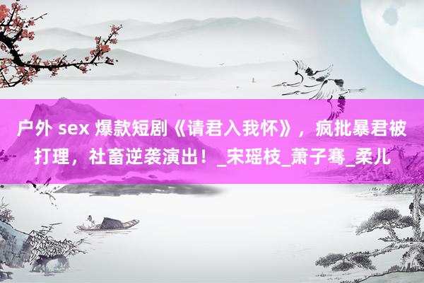 户外 sex 爆款短剧《请君入我怀》，疯批暴君被打理，社畜逆袭演出！_宋瑶枝_萧子骞_柔儿