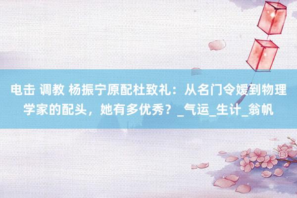 电击 调教 杨振宁原配杜致礼：从名门令嫒到物理学家的配头，她有多优秀？_气运_生计_翁帆