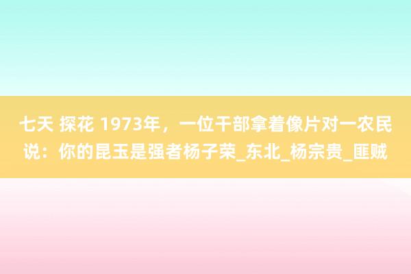 七天 探花 1973年，一位干部拿着像片对一农民说：你的昆玉是强者杨子荣_东北_杨宗贵_匪贼
