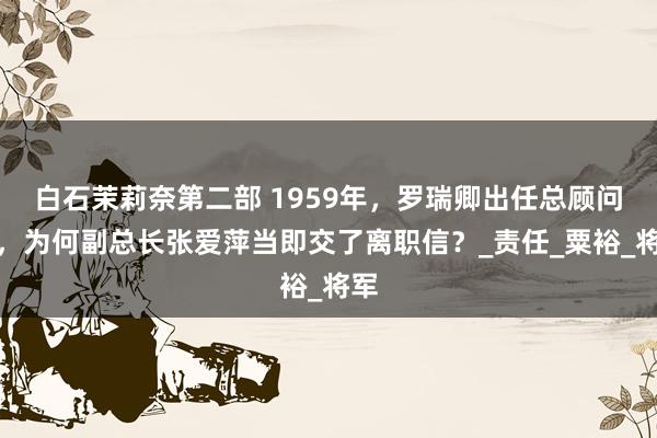 白石茉莉奈第二部 1959年，罗瑞卿出任总顾问长，为何副总长张爱萍当即交了离职信？_责任_粟裕_将军