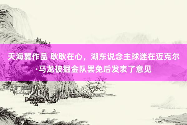 天海翼作品 耿耿在心，湖东说念主球迷在迈克尔·马龙被掘金队罢免后发表了意见