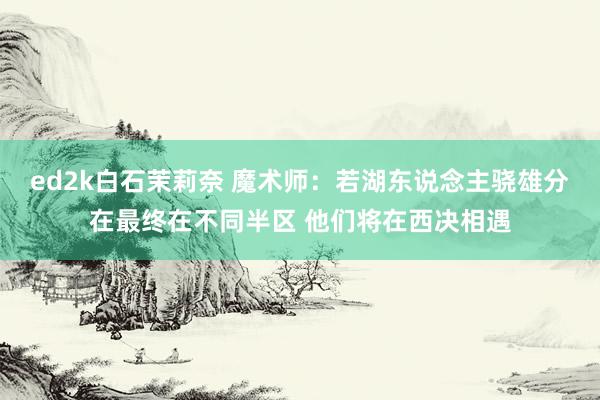 ed2k白石茉莉奈 魔术师：若湖东说念主骁雄分在最终在不同半区 他们将在西决相遇