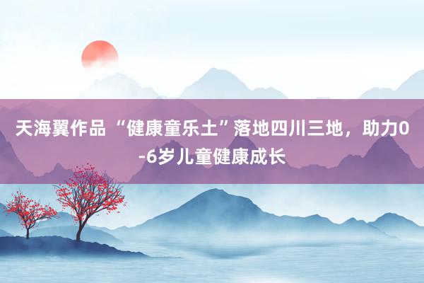 天海翼作品 “健康童乐土”落地四川三地，助力0-6岁儿童健康成长