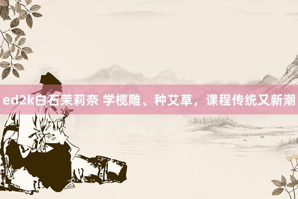 ed2k白石茉莉奈 学榄雕、种艾草，课程传统又新潮