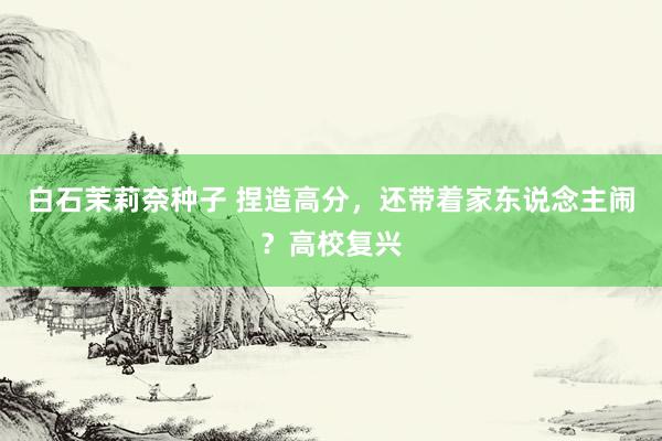白石茉莉奈种子 捏造高分，还带着家东说念主闹？高校复兴