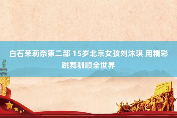 白石茉莉奈第二部 15岁北京女孩刘沐琪 用精彩跳舞驯顺全世界
