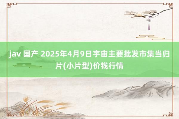 jav 国产 2025年4月9日宇宙主要批发市集当归片(小片型)价钱行情