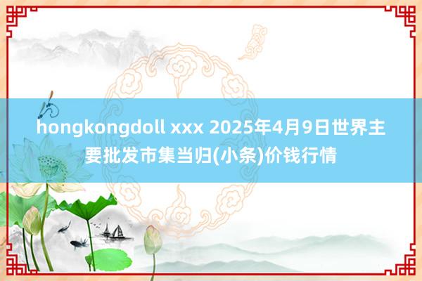 hongkongdoll xxx 2025年4月9日世界主要批发市集当归(小条)价钱行情