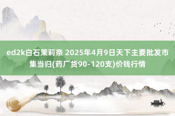 ed2k白石茉莉奈 2025年4月9日天下主要批发市集当归(药厂货90-120支)价钱行情