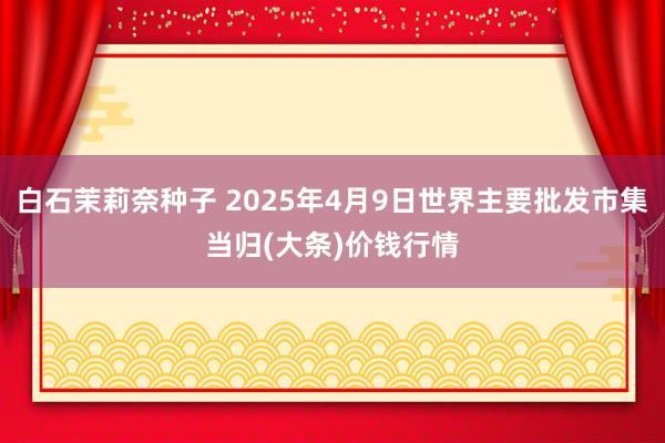 白石茉莉奈种子 2025年4月9日世界主要批发市集当归(大条)价钱行情