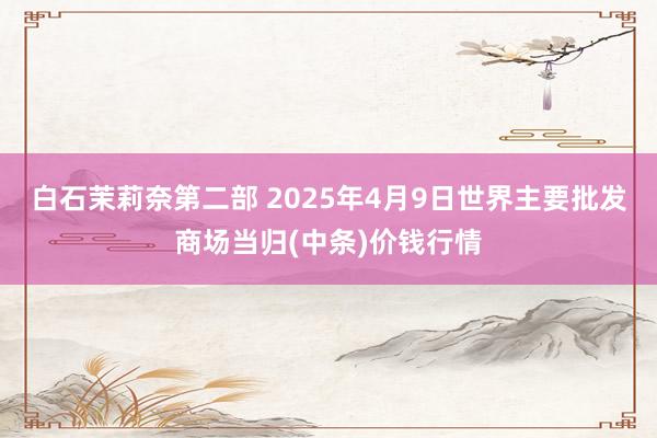 白石茉莉奈第二部 2025年4月9日世界主要批发商场当归(中条)价钱行情