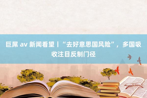 巨屌 av 新闻看望丨“去好意思国风险”，多国吸收注目反制门径