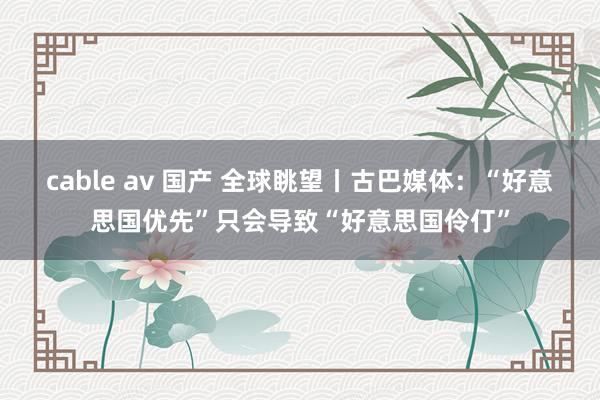cable av 国产 全球眺望丨古巴媒体：“好意思国优先”只会导致“好意思国伶仃”
