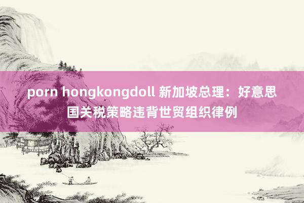 porn hongkongdoll 新加坡总理：好意思国关税策略违背世贸组织律例