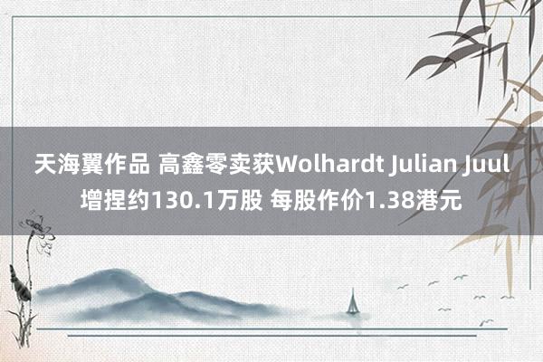 天海翼作品 高鑫零卖获Wolhardt Julian Juul增捏约130.1万股 每股作价1.38港元
