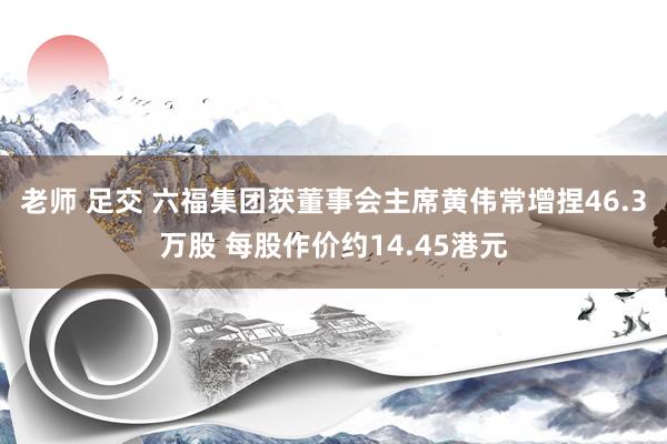 老师 足交 六福集团获董事会主席黄伟常增捏46.3万股 每股作价约14.45港元