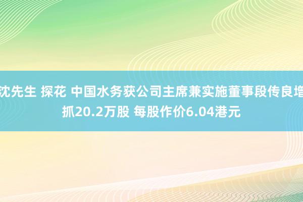 沈先生 探花 中国水务获公司主席兼实施董事段传良增抓20.2万股 每股作价6.04港元