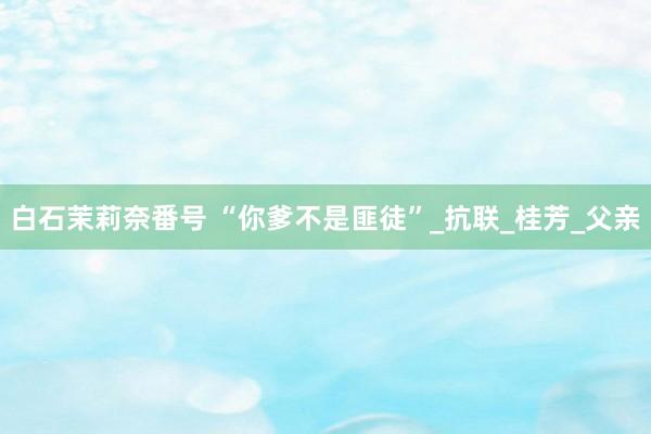 白石茉莉奈番号 “你爹不是匪徒”_抗联_桂芳_父亲