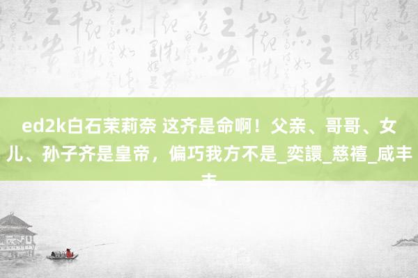 ed2k白石茉莉奈 这齐是命啊！父亲、哥哥、女儿、孙子齐是皇帝，偏巧我方不是_奕譞_慈禧_咸丰