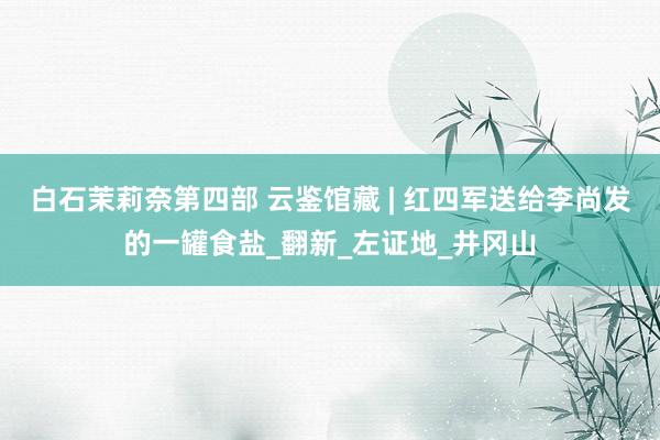 白石茉莉奈第四部 云鉴馆藏 | 红四军送给李尚发的一罐食盐_翻新_左证地_井冈山