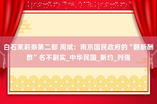白石茉莉奈第二部 周斌：南京国民政府的“翻新酬酢”名不副实_中华民国_新约_列强