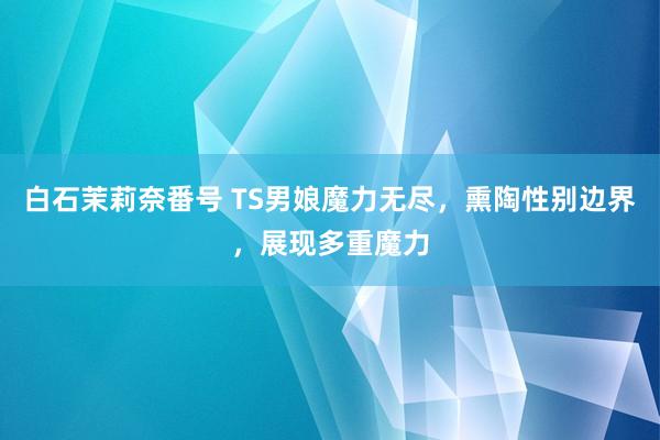 白石茉莉奈番号 TS男娘魔力无尽，熏陶性别边界，展现多重魔力