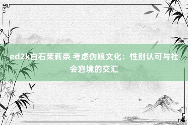 ed2k白石茉莉奈 考虑伪娘文化：性别认可与社会窘境的交汇