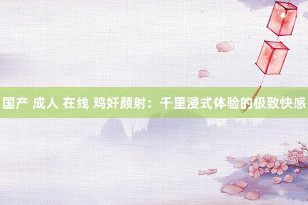 国产 成人 在线 鸡奸颜射：千里浸式体验的极致快感