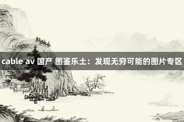 cable av 国产 图鉴乐土：发现无穷可能的图片专区