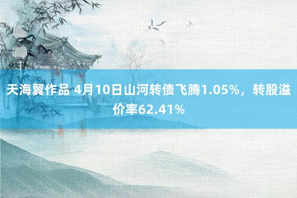 天海翼作品 4月10日山河转债飞腾1.05%，转股溢价率62.41%