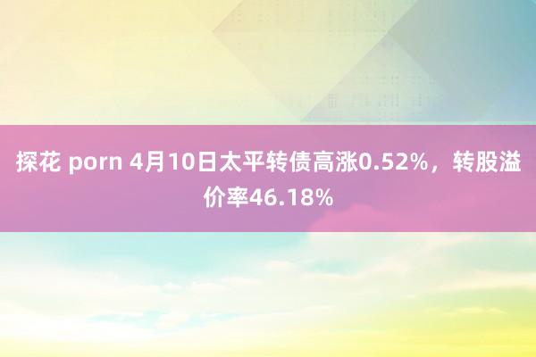 探花 porn 4月10日太平转债高涨0.52%，转股溢价率46.18%